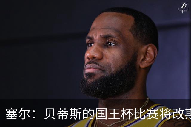 塞尔：贝蒂斯的国王杯比赛将改期至国际比赛日，阵中国脚将缺阵