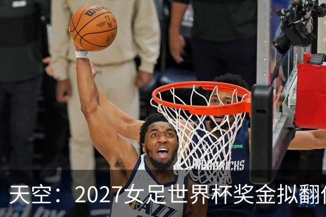 天空：2027女足世界杯奖金拟翻倍至2.2亿美元，但仍远低于男足