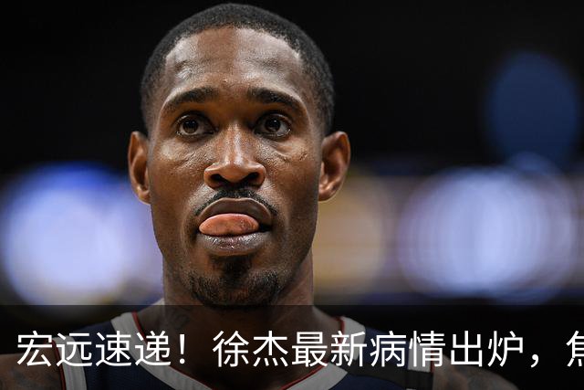 宏远速递！徐杰最新病情出炉，焦泊乔被批太软，杜锋真被冤枉了
