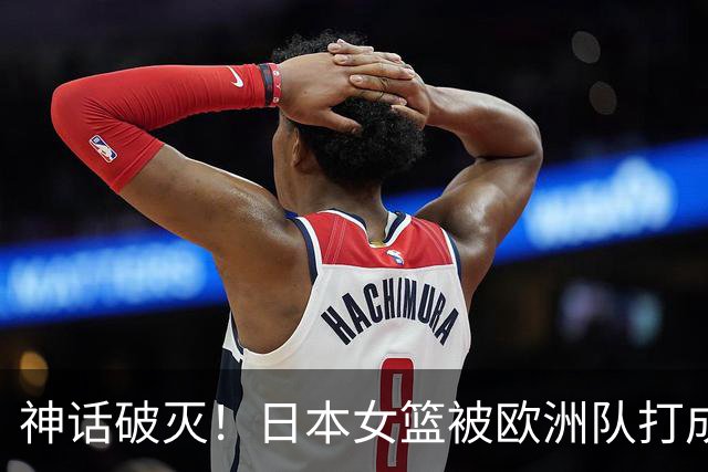 神话破灭！日本女篮被欧洲队打成筛子，田中心11分遮羞布被扯烂