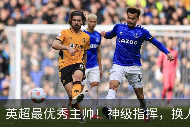 英超最优秀主帅！神级指挥，换人立竿见影，战术安排堪称教科书！