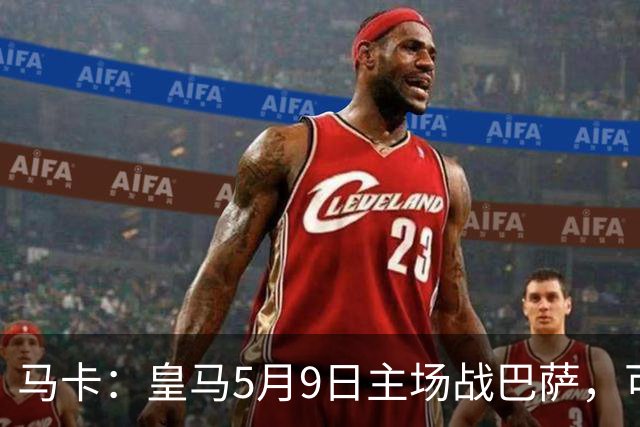马卡：皇马5月9日主场战巴萨，可能直接决定西甲冠军