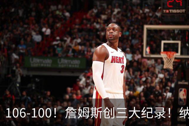 106-100！詹姆斯创三大纪录！纳斯合不拢嘴，詹姆斯恩比德这样说