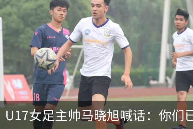 U17女足主帅马晓旭喊话：你们已经创造了历史 希望我们能走得更远